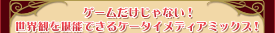 ゲームだけじゃない！世界観を堪能できるケータイメディアミックス！